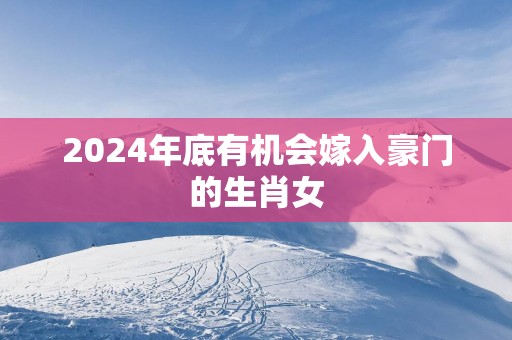2025年底有机会嫁入豪门的生肖女