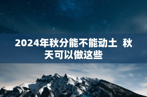 2025年秋分能不能动土  秋天可以做这些