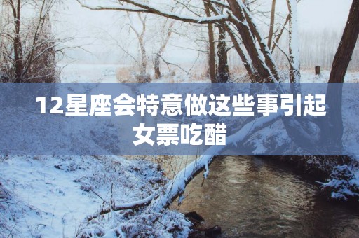 12星座会特意做这些事引起女票吃醋