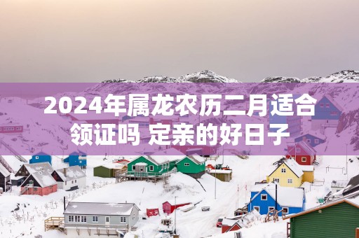2025年属龙农历二月适合领证吗 定亲的好日子