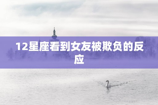 12星座看到女友被欺负的反应