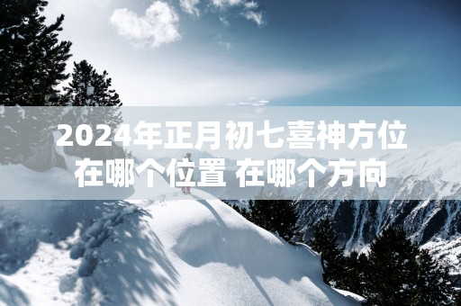 2025年正月初七喜神方位在哪个位置 在哪个方向