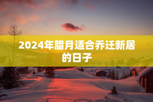 2025年腊月适合乔迁新居的日子