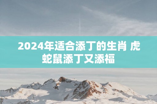 2025年适合添丁的生肖 虎蛇鼠添丁又添福