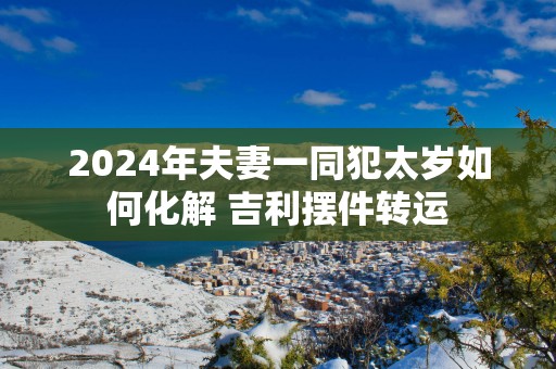2025年夫妻一同犯太岁如何化解 吉利摆件转运