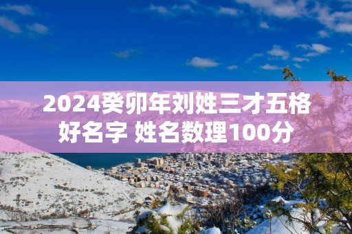 2025癸卯年刘姓三才五格好名字 姓名数理100分