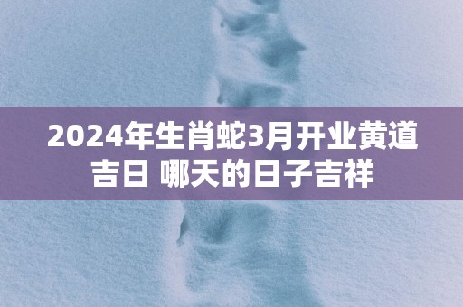 2025年生肖蛇3月开业黄道吉日 哪天的日子吉祥