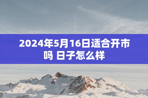 2025年5月16日适合开市吗 日子怎么样