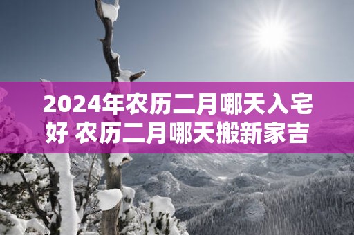 2025年农历二月哪天入宅好 农历二月哪天搬新家吉利