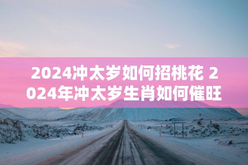 2025冲太岁如何招桃花 2025年冲太岁生肖如何催旺桃花运