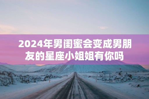 2025年男闺蜜会变成男朋友的星座小姐姐有你吗