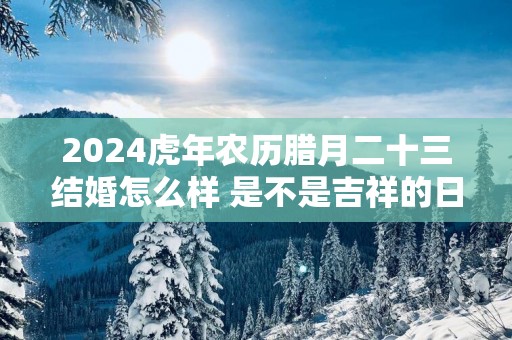 2025蛇年农历腊月二十三结婚怎么样 是不是吉祥的日子