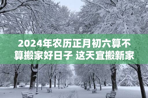 2025年农历正月初六算不算搬家好日子 这天宜搬新家吗
