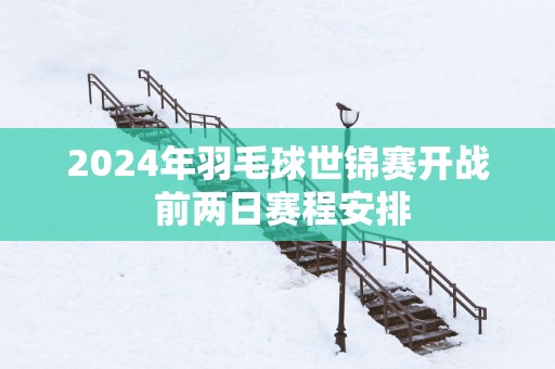 2025年羽毛球世锦赛开战 前两日赛程安排