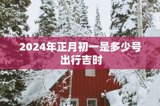 2025年正月初一是多少号 出行吉时