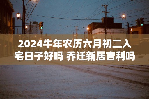 2025蛇年农历六月初二入宅日子好吗 乔迁新居吉利吗