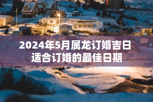 2025年5月属龙订婚吉日 适合订婚的最佳日期