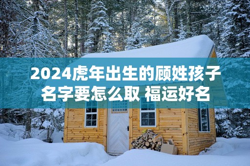 2025蛇年出生的顾姓孩子名字要怎么取 福运好名