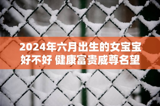 2025年六月出生的女宝宝好不好 健康富贵威尊名望利路亨通