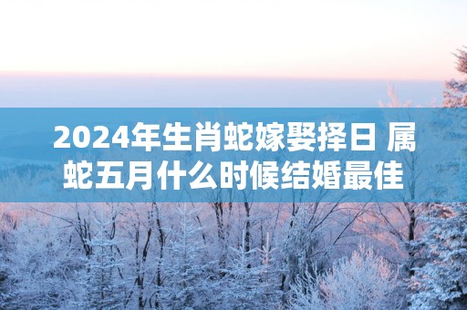 2025年生肖蛇嫁娶择日 属蛇五月什么时候结婚最佳