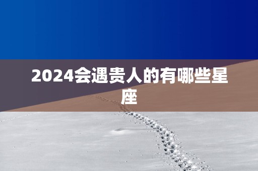 2024会遇贵人的有哪些星座