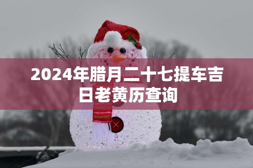 2024年腊月二十七提车吉日老黄历查询