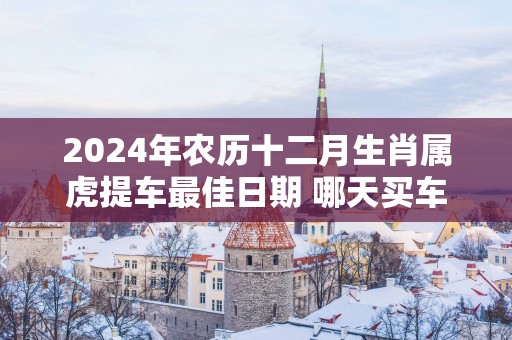 2025年农历十二月生肖属虎提车最佳日期 哪天买车最好