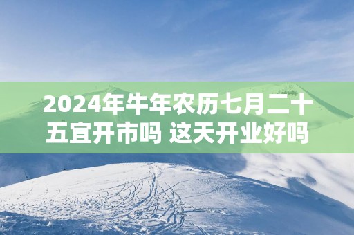 2025年蛇年农历七月二十五宜开市吗 这天开业好吗