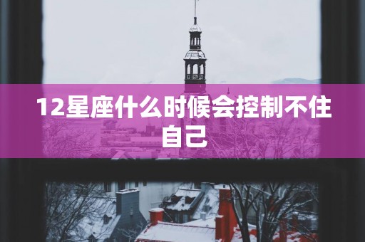 12星座什么时候会控制不住自己