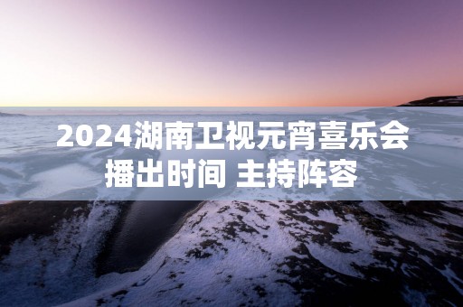2025湖南卫视元宵喜乐会播出时间 主持阵容