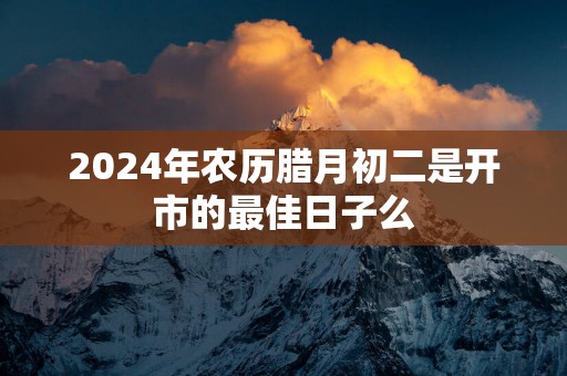 2025年农历腊月初二是开市的最佳日子么
