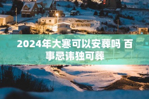 2024年大寒可以安葬吗 百事忌讳独可葬