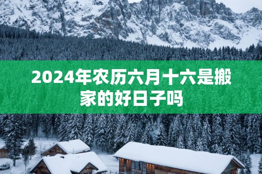 2024年农历六月十六是搬家的好日子吗