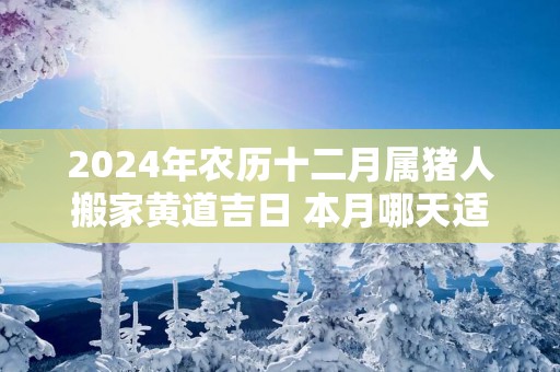 2025年农历十二月属猪人搬家黄道吉日 本月哪天适合搬家