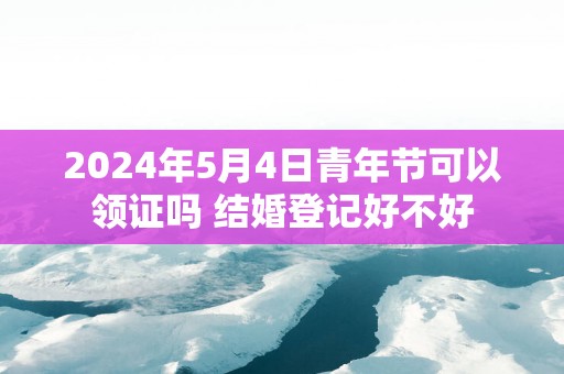 2025年5月4日青年节可以领证吗 结婚登记好不好