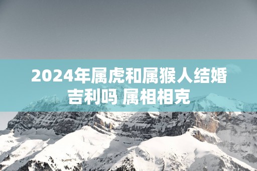 2025年属虎和属猴人结婚吉利吗 属相相克