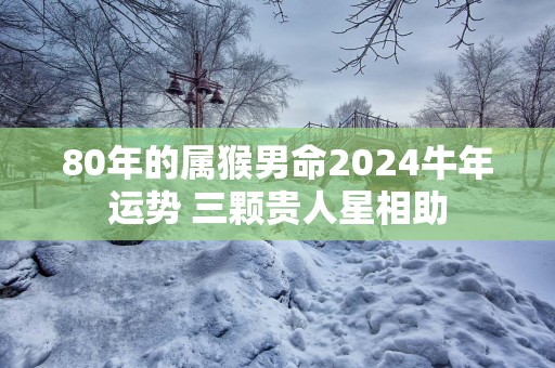 80年的属猴男命2025蛇年运势 三颗贵人星相助