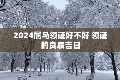 2025属马领证好不好 领证的良辰吉日
