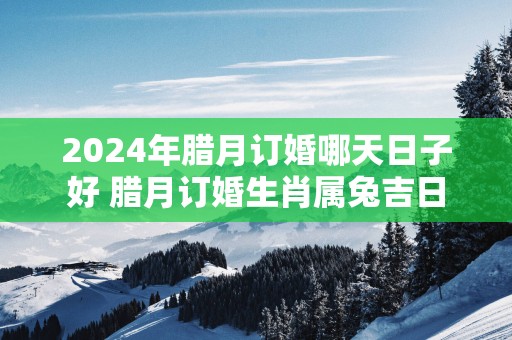 2025年腊月订婚哪天日子好 腊月订婚生肖属兔吉日