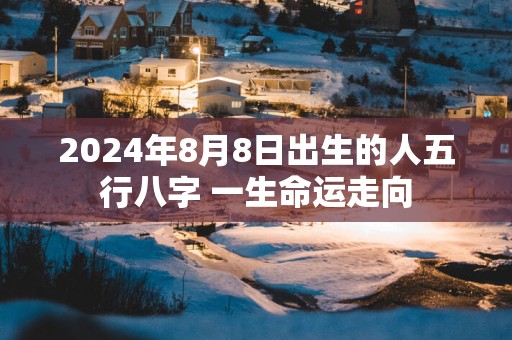 2024年8月8日出生的人五行八字 一生命运走向