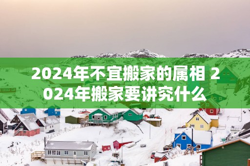 2024年不宜搬家的属相 2024年搬家要讲究什么