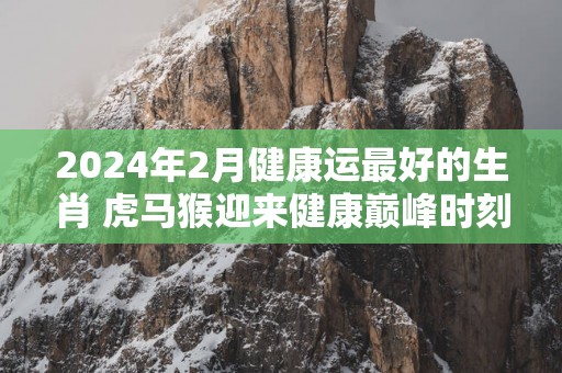 2025年2月健康运最好的生肖 虎马猴迎来健康巅峰时刻