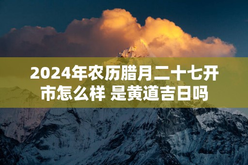 2025年农历腊月二十七开市怎么样 是黄道吉日吗