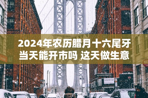 2025年农历腊月十六尾牙当天能开市吗 这天做生意开业好不好