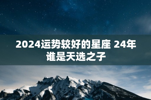 2025运势较好的星座 24年谁是天选之子