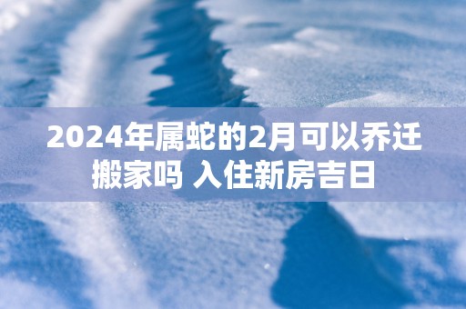 2025年属蛇的2月可以乔迁搬家吗 入住新房吉日