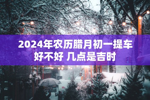 2025年农历腊月初一提车好不好 几点是吉时