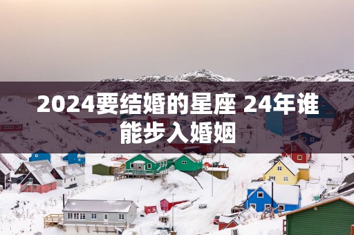 2025要结婚的星座 24年谁能步入婚姻