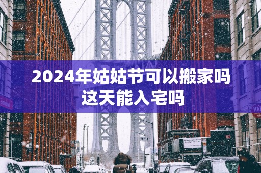2025年姑姑节可以搬家吗 这天能入宅吗