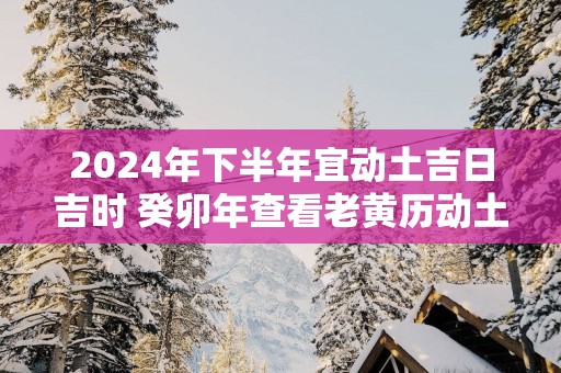 2025年下半年宜动土吉日吉时 癸卯年查看老黄历动土的黄道吉日